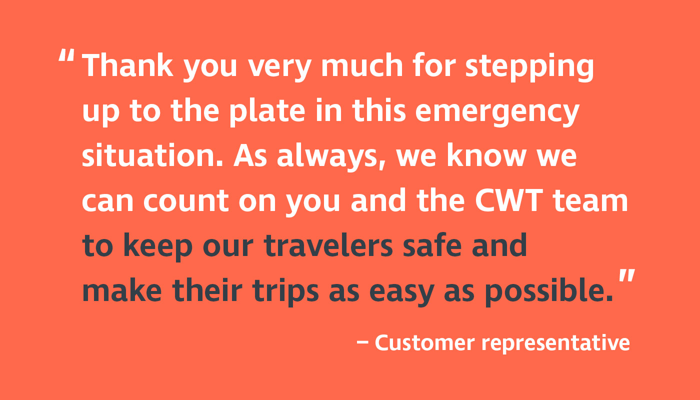 CWT ERM customer representative testimonial - Thank you very much for stepping up to the plate in this emergency situation. As always, we know we can count on you and the CWT team to keep our travelers safe and make their trips as easy as possible.
