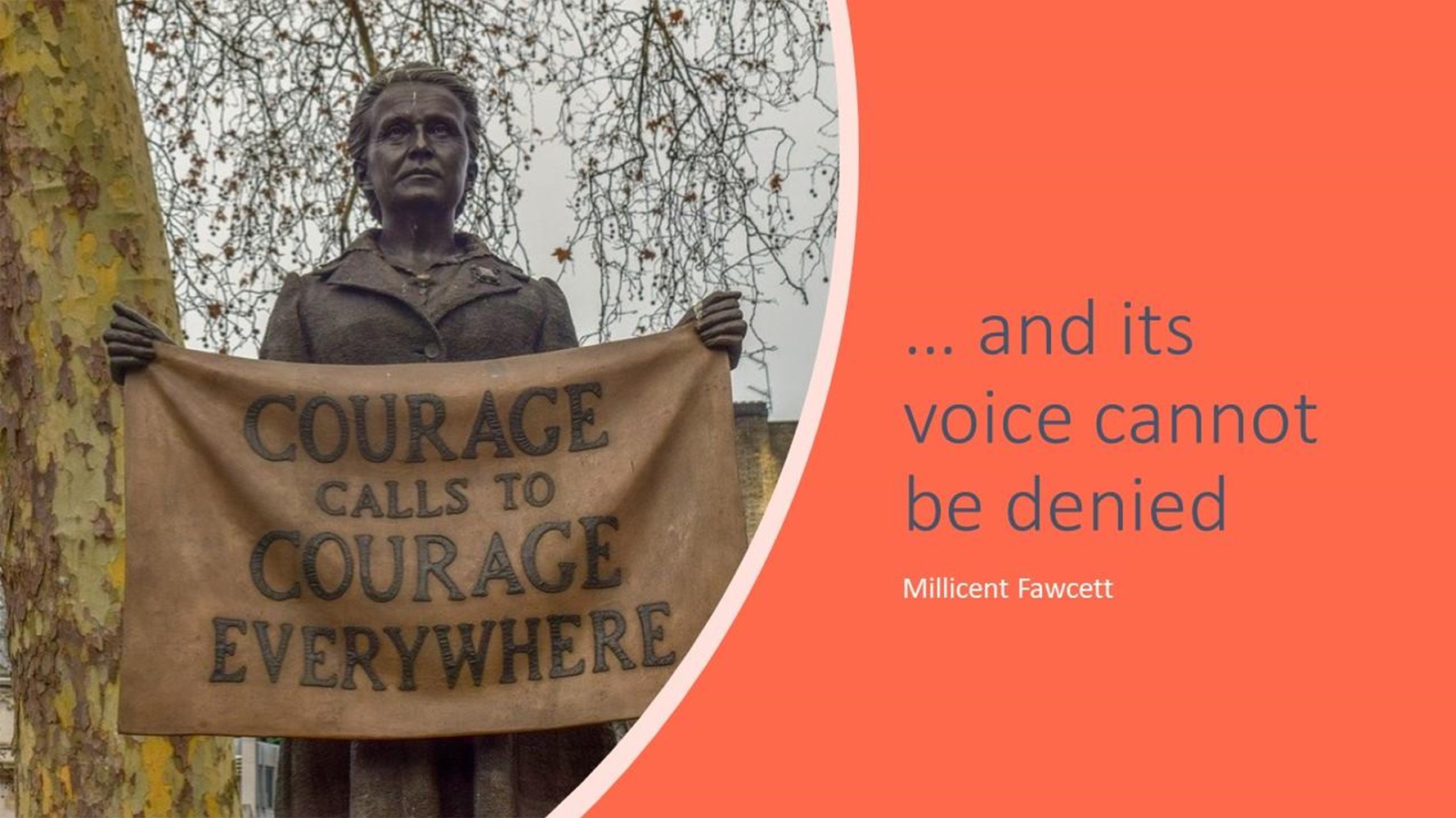 Courage calls to courage everywhere... and its voice cannot be denied - Millicent Fawcett
